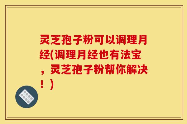 灵芝孢子粉可以调理月经(调理月经也有法宝,灵芝孢子粉帮你解决!)