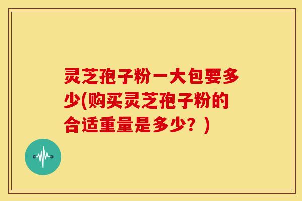 灵芝孢子粉一大包要多少(购买灵芝孢子粉的合适重量是多少?)