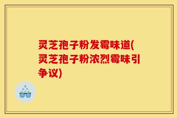 灵芝孢子粉发霉味道(灵芝孢子粉浓烈霉味引争议)