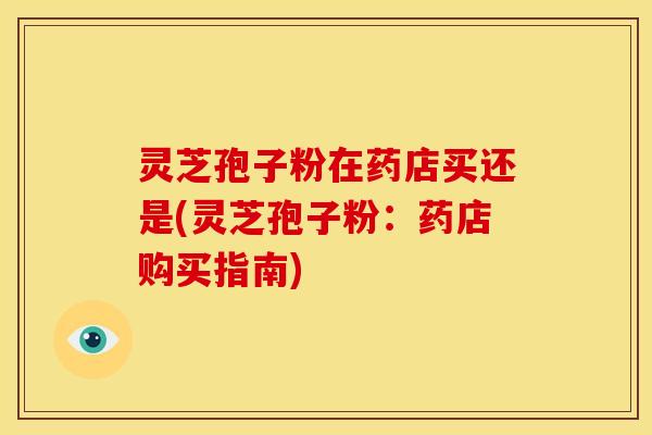 灵芝孢子粉在药店买还是(灵芝孢子粉：药店购买指南)