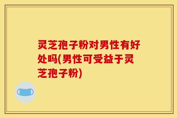 灵芝孢子粉对男性有好处吗(男性可受益于灵芝孢子粉)