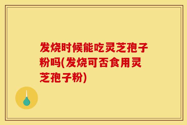 发烧时候能吃灵芝孢子粉吗(发烧可否食用灵芝孢子粉)