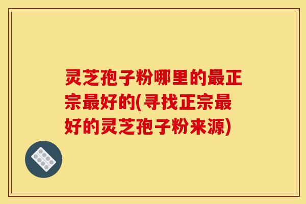 灵芝孢子粉哪里的最正宗最好的(寻找正宗最好的灵芝孢子粉来源)