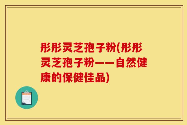 彤彤灵芝孢子粉(彤彤灵芝孢子粉——自然健康的保健佳品)