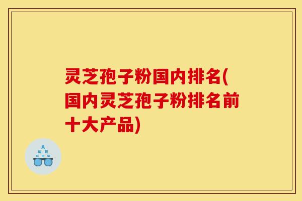 灵芝孢子粉国内排名(国内灵芝孢子粉排名前十大产品)