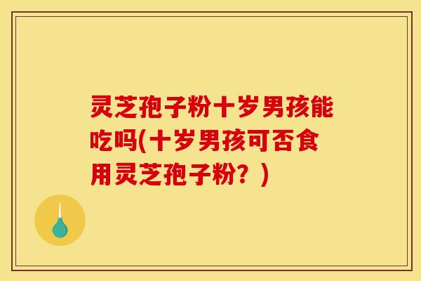 灵芝孢子粉十岁男孩能吃吗(十岁男孩可否食用灵芝孢子粉?)