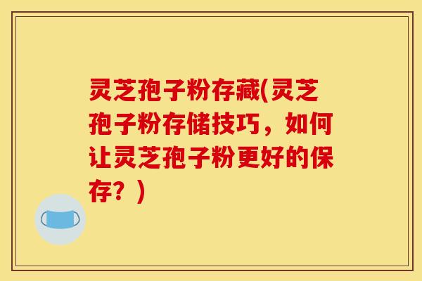 灵芝孢子粉存藏(灵芝孢子粉存储技巧，如何让灵芝孢子粉更好的保存？)