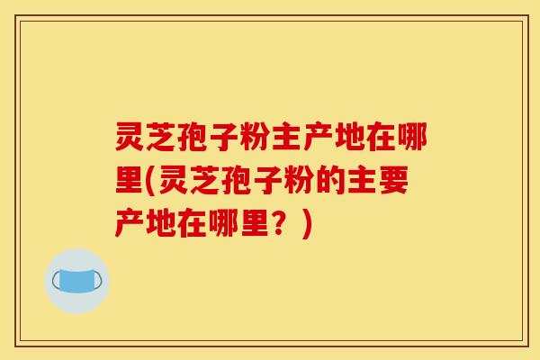 灵芝孢子粉主产地在哪里(灵芝孢子粉的主要产地在哪里？)