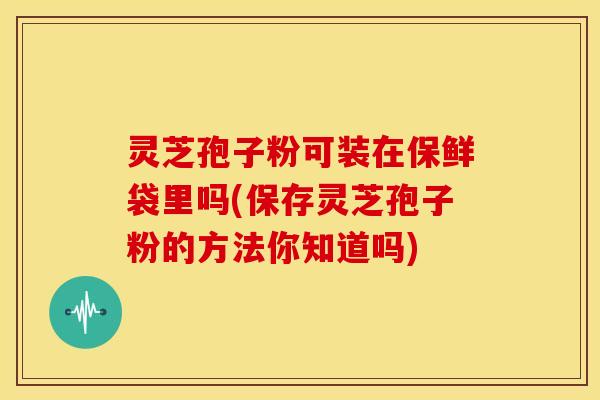 灵芝孢子粉可装在保鲜袋里吗(保存灵芝孢子粉的方法你知道吗)