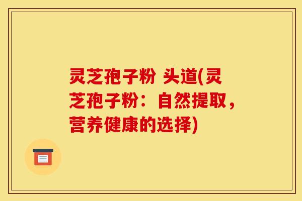灵芝孢子粉 头道(灵芝孢子粉:自然提取,营养健康的选择)