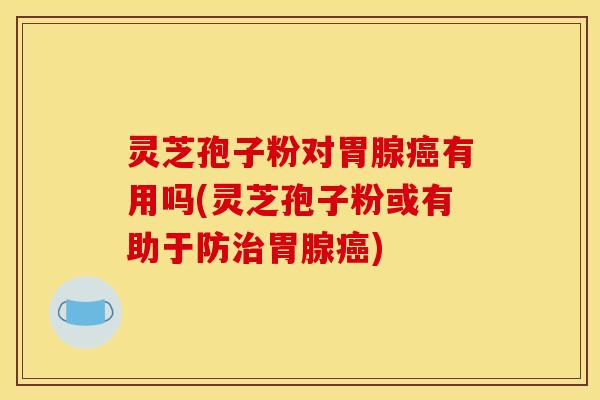 灵芝孢子粉对胃腺癌有用吗(灵芝孢子粉或有助于防治胃腺癌)