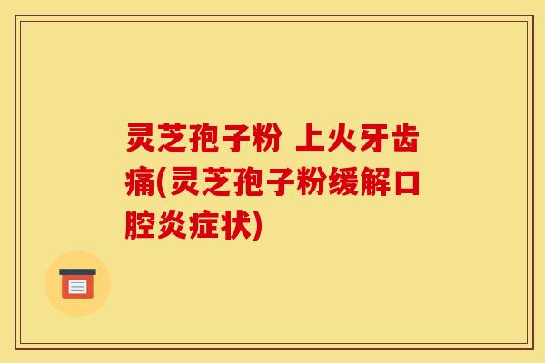 灵芝孢子粉 上火牙齿痛(灵芝孢子粉缓解口腔炎症状)