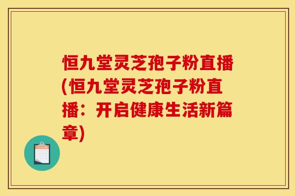 恒九堂灵芝孢子粉直播(恒九堂灵芝孢子粉直播:开启健康生活新篇章)