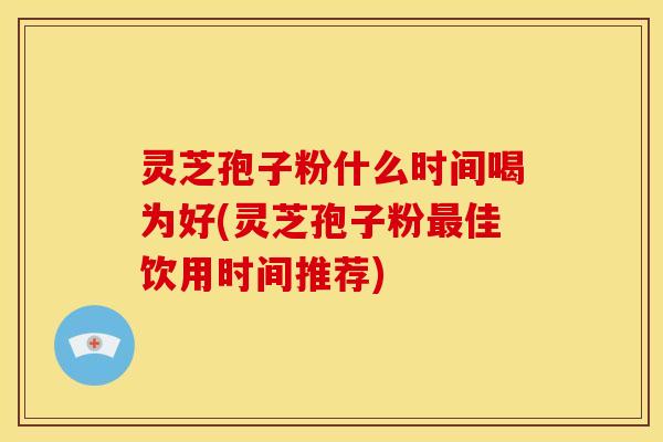 灵芝孢子粉什么时间喝为好(灵芝孢子粉最佳饮用时间推荐)
