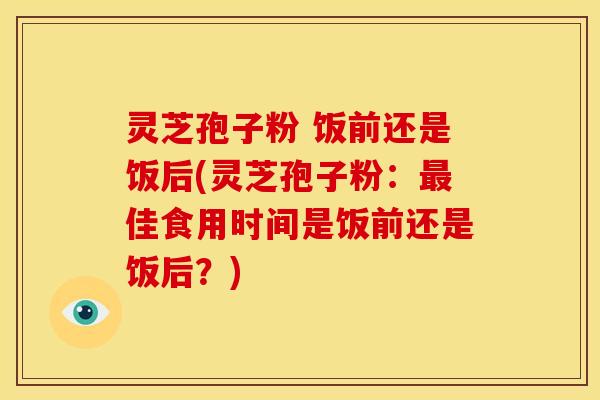 灵芝孢子粉 饭前还是饭后(灵芝孢子粉:最佳食用时间是饭前还是饭后?)