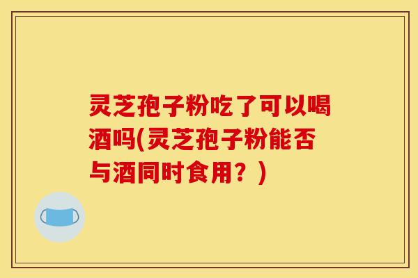 灵芝孢子粉吃了可以喝酒吗(灵芝孢子粉能否与酒同时食用？)