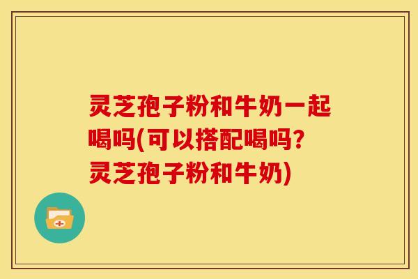 灵芝孢子粉和牛奶一起喝吗(可以搭配喝吗?灵芝孢子粉和牛奶)