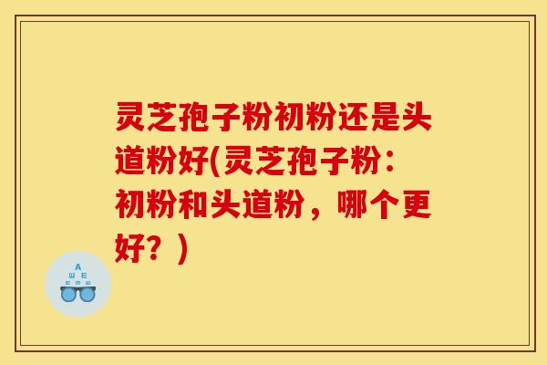 灵芝孢子粉初粉还是头道粉好(灵芝孢子粉：初粉和头道粉，哪个更好？)