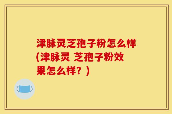 津脉灵芝孢子粉怎么样(津脉灵 芝孢子粉效果怎么样?)