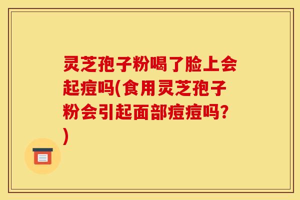 灵芝孢子粉喝了脸上会起痘吗(食用灵芝孢子粉会引起面部痘痘吗?)