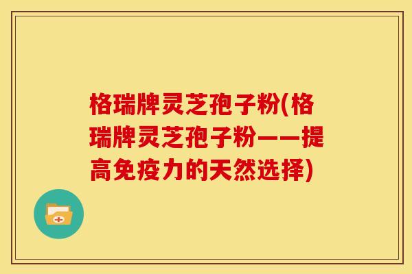 格瑞牌灵芝孢子粉(格瑞牌灵芝孢子粉——提高免疫力的天然选择)