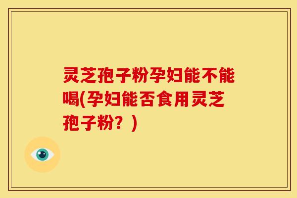 灵芝孢子粉孕妇能不能喝(孕妇能否食用灵芝孢子粉?)