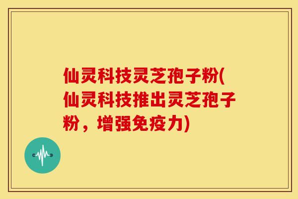 仙灵科技灵芝孢子粉(仙灵科技推出灵芝孢子粉,增强免疫力)