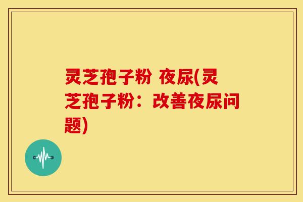 灵芝孢子粉 夜尿(灵芝孢子粉:改善夜尿问题)