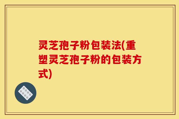 灵芝孢子粉包装法(重塑灵芝孢子粉的包装方式)