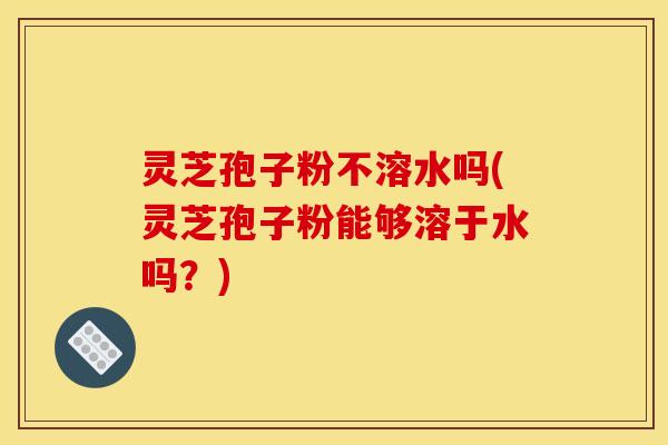 灵芝孢子粉不溶水吗(灵芝孢子粉能够溶于水吗？)