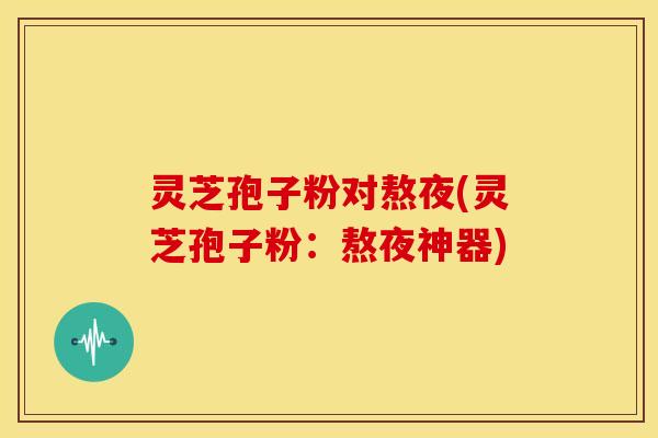 灵芝孢子粉对熬夜(灵芝孢子粉：熬夜神器)