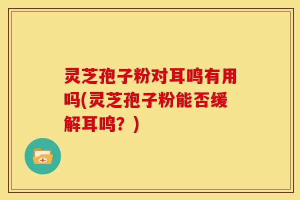 灵芝孢子粉对耳鸣有用吗(灵芝孢子粉能否缓解耳鸣？)