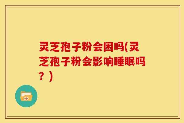 灵芝孢子粉会困吗(灵芝孢子粉会影响睡眠吗？)