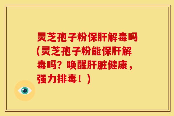 灵芝孢子粉保肝解毒吗(灵芝孢子粉能保肝解毒吗?唤醒肝脏健康,强力排毒!)