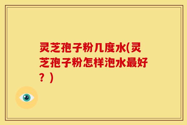 灵芝孢子粉几度水(灵芝孢子粉怎样泡水最好?)