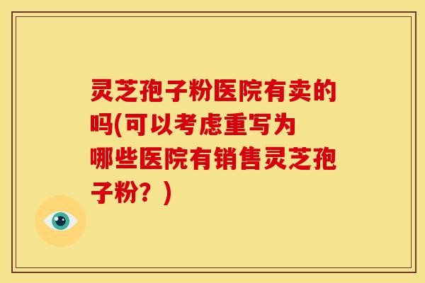灵芝孢子粉医院有卖的吗(可以考虑重写为 哪些医院有销售灵芝孢子粉？)