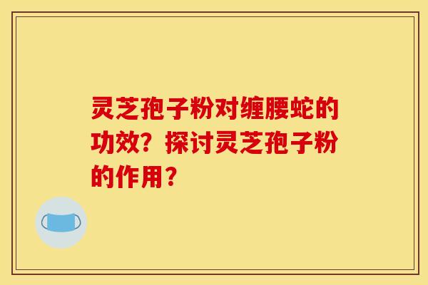 灵芝孢子粉对缠腰蛇的功效?探讨灵芝孢子粉的作用?