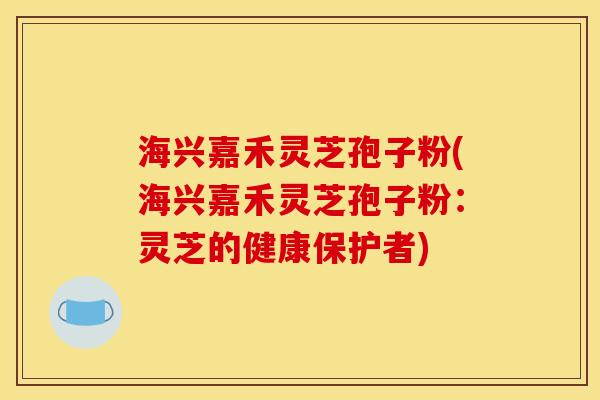 海兴嘉禾灵芝孢子粉(海兴嘉禾灵芝孢子粉:灵芝的健康保护者)