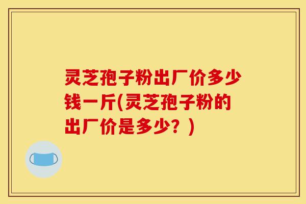 灵芝孢子粉出厂价多少钱一斤(灵芝孢子粉的出厂价是多少？)