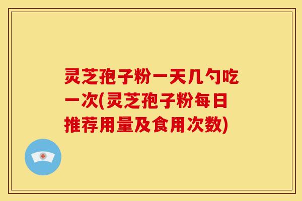灵芝孢子粉一天几勺吃一次(灵芝孢子粉每日推荐用量及食用次数)