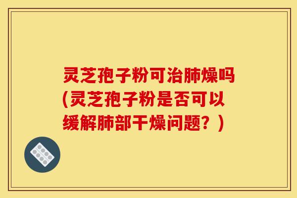 灵芝孢子粉可治肺燥吗(灵芝孢子粉是否可以缓解肺部干燥问题?)