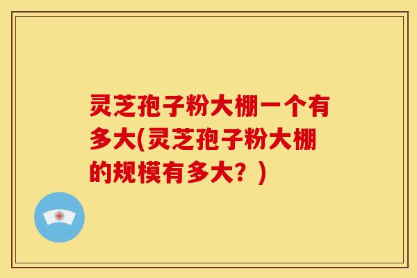 灵芝孢子粉大棚一个有多大(灵芝孢子粉大棚的规模有多大？)