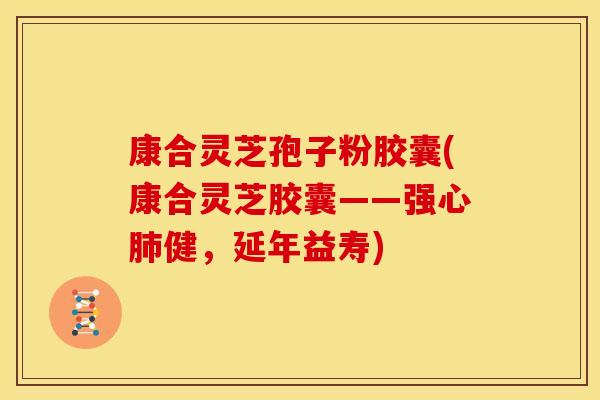 康合灵芝孢子粉胶囊(康合灵芝胶囊——强心肺健,延年益寿)
