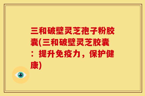 三和破壁灵芝孢子粉胶囊(三和破壁灵芝胶囊：提升免疫力，保护健康)