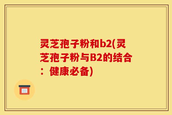 灵芝孢子粉和b2(灵芝孢子粉与B2的结合：健康必备)