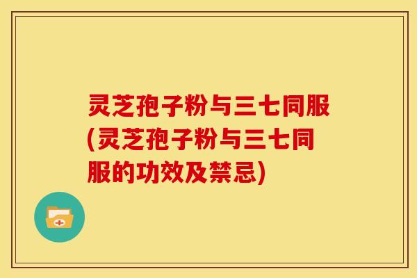 灵芝孢子粉与三七同服(灵芝孢子粉与三七同服的功效及禁忌)