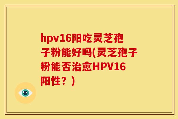 hpv16阳吃灵芝孢子粉能好吗(灵芝孢子粉能否治愈HPV16阳性？)