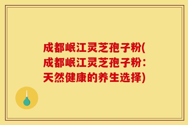 成都岷江灵芝孢子粉(成都岷江灵芝孢子粉:天然健康的养生选择)