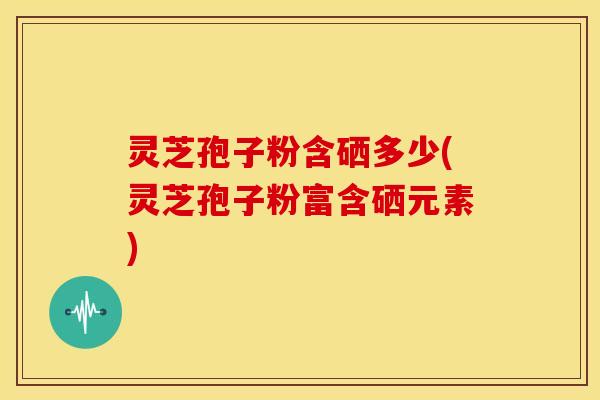 灵芝孢子粉含硒多少(灵芝孢子粉富含硒元素)
