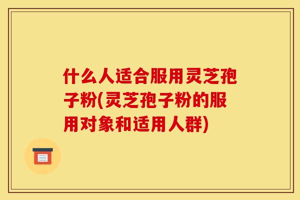 什么人适合服用灵芝孢子粉(灵芝孢子粉的服用对象和适用人群)